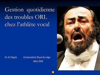 Gestion quotidienne
des troubles ORL
chez l’athlète vocal
Dr JC Degols Conservatoire Royal de Liège
Mars 2009

 