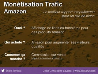 Monétisation Trafic
@jice_lavocat Jean-Christophe Lavocat ( www.elokenz.com)
Amazon
Afﬁchage de liens ou bannières pour
des produits Amazon
Amazon pour augmenter ses visiteurs
qualiﬁés
Commission sur vente
https://partenaires.amazon.fr
Le meilleur rapport temps/revenu
pour un site de niche
Quoi ?
Qui achète ?
Comment ça
marche ?
 