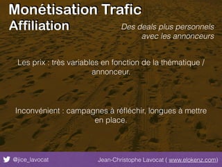 Monétisation Trafic
@jice_lavocat Jean-Christophe Lavocat ( www.elokenz.com)
Affiliation
Les prix : très variables en fonction de la thématique /
annonceur.
Inconvénient : campagnes à réﬂéchir, longues à mettre
en place.
Des deals plus personnels
avec les annonceurs
 