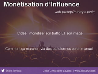 Monétisation d’Influence
@jice_lavocat Jean-Christophe Lavocat ( www.elokenz.com)
Job presqu’à temps plein
L’idée : monétiser son trafﬁc ET son image
Comment ça marche : via des plateformes ou en manuel
 