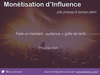 Monétisation d’Influence
@jice_lavocat Jean-Christophe Lavocat ( www.elokenz.com)
Job presqu’à temps plein
Faire un mediakit : audience + grille de tarifs
Prospection
 