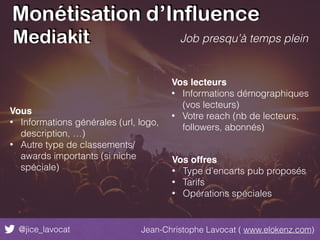 Monétisation d’Influence
@jice_lavocat Jean-Christophe Lavocat ( www.elokenz.com)
Job presqu’à temps plein
Vous
• Informations générales (url, logo,
description, …)
• Autre type de classements/
awards importants (si niche
spéciale)
Vos lecteurs
• Informations démographiques
(vos lecteurs)
• Votre reach (nb de lecteurs,
followers, abonnés)
Vos offres
• Type d’encarts pub proposés
• Tarifs
• Opérations spéciales
Mediakit
 