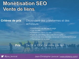 Monétisation SEO
@jice_lavocat Jean-Christophe Lavocat ( www.elokenz.com)
Vente de liens
Critères de prix Dépendent des plateformes et des
acheteurs
• Localisation du lien sur la page
• Age du site
• Classement Alexa du site
• Type du site (blog, annuaire, bookmarks...)
• Nombre de liens internes / externes présents sur la page
• Thématique de la page
Prix De 5€ à 100€ par mois par lien
 
