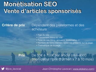 Monétisation SEO
@jice_lavocat Jean-Christophe Lavocat ( www.elokenz.com)
Critère de prix Dépendent des plateformes et des
acheteurs
• Age du site
• Classement Alexa du site
• Type du site (blog, annuaire, bookmarks...)
• Nombre de liens internes / externes présents sur la page
• Thématique de la page
Prix De 50€ à 700€ par article (one-shot)
(mon calcul : prix d’un lien x 7 à 10 mois)
Vente d’articles sponsorisés
 