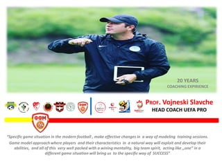 PROF. Vojneski Slavche
HEAD COACH UEFA PRO
“Specific game situation in the modern football , make effective changes in a way of modeling training sessions.
Game model approach where players and their characteristics in a natural way will exploit and develop their
abilities, and all of this very well packed with a wining mentality, big team spirit, acting like ,,one” in a
different game situation will bring us to the specific way of SUCCESS”
20 YEARS
COACHING EXPIRIENCE
 