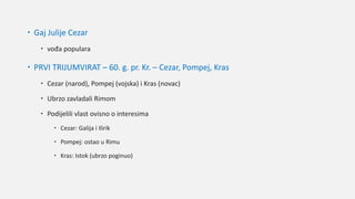  Gaj Julije Cezar
 vođa populara
 PRVI TRIJUMVIRAT – 60. g. pr. Kr. – Cezar, Pompej, Kras
 Cezar (narod), Pompej (vojska) i Kras (novac)
 Ubrzo zavladali Rimom
 Podijelili vlast ovisno o interesima
 Cezar: Galija i Ilirik
 Pompej: ostao u Rimu
 Kras: Istok (ubrzo poginuo)
 