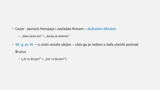  Cezar - porazio Pompeja i zavladao Rimom – doživotni diktator
 „Alea iacta est” = „kocka je bačena”
 44. g. pr. Kr. – u uroti senata ubijen – ubio ga je nožem u leđa vlastiti posinak
Brutus
 („Et tu Brute?” = „Zar i ti Brute?”)
 