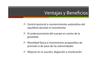 Ventajas	
  y	
  Beneﬁcios	
  

  Control	
  postural	
  o	
  mantenimiento	
  automáJco	
  del	
  
     equilibrio	
  durante	
  el	
  movimiento	
  

  El	
  enderezamiento	
  del	
  cuerpo	
  en	
  contra	
  de	
  la	
  
     gravedad.	
  

  Movilidad	
  fásica	
  o	
  movimientos	
  proposiJtos	
  de	
  
     prensión	
  o	
  de	
  paso	
  de	
  las	
  extremidades	
  

  Mejoras	
  en	
  la	
  succión,	
  deglución	
  y	
  masJcación.	
  
 