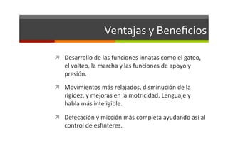 Ventajas	
  y	
  Beneﬁcios	
  

  Desarrollo	
  de	
  las	
  funciones	
  innatas	
  como	
  el	
  gateo,	
  
     el	
  volteo,	
  la	
  marcha	
  y	
  las	
  funciones	
  de	
  apoyo	
  y	
  
     presión.	
  
  Movimientos	
  más	
  relajados,	
  disminución	
  de	
  la	
  
     rigidez,	
  y	
  mejoras	
  en	
  la	
  motricidad.	
  Lenguaje	
  y	
  
     habla	
  más	
  inteligible.	
  

  Defecación	
  y	
  micción	
  más	
  completa	
  ayudando	
  así	
  al	
  
     control	
  de	
  es`nteres.	
  
 