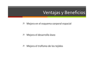 Ventajas	
  y	
  Beneﬁcios	
  

  Mejora	
  en	
  el	
  esquema	
  corporal	
  espacial	
  



  Mejora	
  el	
  desarrollo	
  óseo	
  



  Mejora	
  el	
  troﬁsmo	
  de	
  los	
  tejidos	
  	
  	
  
 