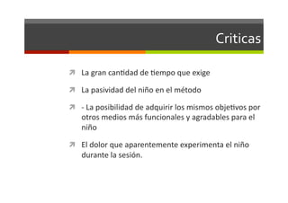 Criticas	
  

  La	
  gran	
  canJdad	
  de	
  Jempo	
  que	
  exige	
  

  La	
  pasividad	
  del	
  niño	
  en	
  el	
  método	
  	
  

  -­‐	
  La	
  posibilidad	
  de	
  adquirir	
  los	
  mismos	
  objeJvos	
  por	
  
     otros	
  medios	
  más	
  funcionales	
  y	
  agradables	
  para	
  el	
  
     niño	
  

  El	
  dolor	
  que	
  aparentemente	
  experimenta	
  el	
  niño	
  
     durante	
  la	
  sesión.	
  
 