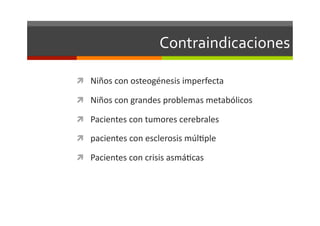 Contraindicaciones	
  

  Niños	
  con	
  osteogénesis	
  imperfecta	
  

  Niños	
  con	
  grandes	
  problemas	
  metabólicos	
  

  Pacientes	
  con	
  tumores	
  cerebrales	
  

  pacientes	
  con	
  esclerosis	
  múlJple	
  

  Pacientes	
  con	
  crisis	
  asmáJcas	
  
 