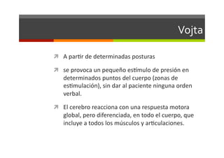 Vojta	
  

  A	
  parJr	
  de	
  determinadas	
  posturas	
  

  se	
  provoca	
  un	
  pequeño	
  esQmulo	
  de	
  presión	
  en	
  
     determinados	
  puntos	
  del	
  cuerpo	
  (zonas	
  de	
  
     esJmulación),	
  sin	
  dar	
  al	
  paciente	
  ninguna	
  orden	
  
     verbal.	
  

  El	
  cerebro	
  reacciona	
  con	
  una	
  respuesta	
  motora	
  
     global,	
  pero	
  diferenciada,	
  en	
  todo	
  el	
  cuerpo,	
  que	
  
     incluye	
  a	
  todos	
  los	
  músculos	
  y	
  arJculaciones.	
  
 