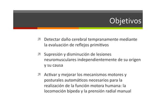 Objetivos	
  

  Detectar	
  daño	
  cerebral	
  tempranamente	
  mediante	
  
     la	
  evaluación	
  de	
  reﬂejos	
  primiJvos	
  

  Supresión	
  y	
  disminución	
  de	
  lesiones	
  
     neuromusculares	
  independientemente	
  de	
  su	
  origen	
  
     y	
  su	
  causa	
  

  AcJvar	
  y	
  mejorar	
  los	
  mecanismos	
  motores	
  y	
  
     posturales	
  automáJcos	
  necesarios	
  para	
  la	
  
     realización	
  de	
  la	
  función	
  motora	
  humana:	
  la	
  
     locomoción	
  bípeda	
  y	
  la	
  prensión	
  radial	
  manual	
  
 
