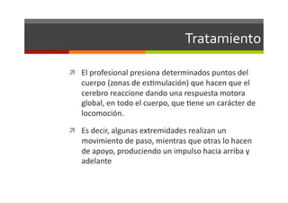 Tratamiento	
  

  El	
  profesional	
  presiona	
  determinados	
  puntos	
  del	
  
     cuerpo	
  (zonas	
  de	
  esJmulación)	
  que	
  hacen	
  que	
  el	
  
     cerebro	
  reaccione	
  dando	
  una	
  respuesta	
  motora	
  
     global,	
  en	
  todo	
  el	
  cuerpo,	
  que	
  Jene	
  un	
  carácter	
  de	
  
     locomoción.	
  	
  

  Es	
  decir,	
  algunas	
  extremidades	
  realizan	
  un	
  
     movimiento	
  de	
  paso,	
  mientras	
  que	
  otras	
  lo	
  hacen	
  
     de	
  apoyo,	
  produciendo	
  un	
  impulso	
  hacia	
  arriba	
  y	
  
     adelante	
  
 