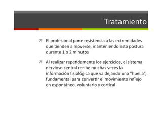 Tratamiento	
  

  El	
  profesional	
  pone	
  resistencia	
  a	
  las	
  extremidades	
  
     que	
  Jenden	
  a	
  moverse,	
  manteniendo	
  esta	
  postura	
  
     durante	
  1	
  o	
  2	
  minutos	
  
  Al	
  realizar	
  repeJdamente	
  los	
  ejercicios,	
  el	
  sistema	
  
     nervioso	
  central	
  recibe	
  muchas	
  veces	
  la	
  
     información	
  ﬁsiológica	
  que	
  va	
  dejando	
  una	
  “huella”,	
  
     fundamental	
  para	
  converJr	
  el	
  movimiento	
  reﬂejo	
  
     en	
  espontáneo,	
  voluntario	
  y	
  corJcal	
  
 