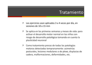Tratamiento	
  

  Los	
  ejercicios	
  sean	
  aplicados	
  3	
  a	
  4	
  veces	
  por	
  día,	
  en	
  
      sesiones	
  de	
  10	
  a	
  15	
  min	
  

  Se	
  aplica	
  en	
  las	
  primeras	
  semanas	
  y	
  meses	
  de	
  vida:	
  para	
  
      acJvar	
  el	
  desarrollo	
  motor	
  normal	
  en	
  los	
  niños	
  con	
  
      riesgo	
  de	
  desarrollo	
  patológico	
  tomando	
  en	
  cuenta	
  la	
  
      plasJcidad	
  neuronal	
  

  Como	
  tratamiento	
  precoz	
  de	
  todas	
  las	
  patologías	
  
      motoras	
  detectadas	
  tempranamente:	
  asimetrías	
  
      posturales,	
  lesiones	
  medulares	
  o	
  de	
  plexo,	
  displasias	
  de	
  
      cadera,	
  malformaciones,	
  deformidades,	
  etc.	
  
 