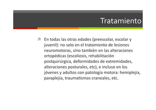 Tratamiento	
  

  En	
  todas	
  las	
  otras	
  edades	
  (preescolar,	
  escolar	
  y	
  
     juvenil):	
  no	
  solo	
  en	
  el	
  tratamiento	
  de	
  lesiones	
  
     neuromotoras,	
  sino	
  también	
  en	
  las	
  alteraciones	
  
     ortopédicas	
  (escoliosis,	
  rehabilitación	
  
     postquirúrgica,	
  deformidades	
  de	
  extremidades,	
  
     alteraciones	
  posturales,	
  etc),	
  e	
  incluso	
  en	
  los	
  
     jóvenes	
  y	
  adultos	
  con	
  patología	
  motora:	
  hemiplejia,	
  
     paraplejia,	
  traumaJsmos	
  craneales,	
  etc.	
  
 