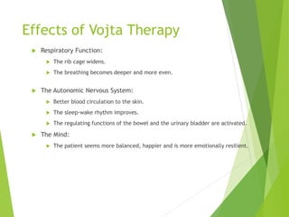 Effects of Vojta Therapy
 Respiratory Function:
 The rib cage widens.
 The breathing becomes deeper and more even.
 The Autonomic Nervous System:
 Better blood circulation to the skin.
 The sleep-wake rhythm improves.
 The regulating functions of the bowel and the urinary bladder are activated.
 The Mind:
 The patient seems more balanced, happier and is more emotionally resilient.
 