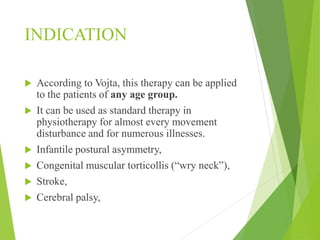 INDICATION
 According to Vojta, this therapy can be applied
to the patients of any age group.
 It can be used as standard therapy in
physiotherapy for almost every movement
disturbance and for numerous illnesses.
 Infantile postural asymmetry,
 Congenital muscular torticollis (“wry neck”),
 Stroke,
 Cerebral palsy,
 