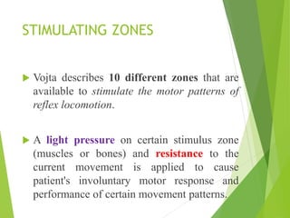 STIMULATING ZONES
 Vojta describes 10 different zones that are
available to stimulate the motor patterns of
reflex locomotion.
 A light pressure on certain stimulus zone
(muscles or bones) and resistance to the
current movement is applied to cause
patient's involuntary motor response and
performance of certain movement patterns.
 