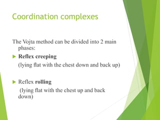 Coordination complexes
The Vojta method can be divided into 2 main
phases:
 Reflex creeping
(lying ﬂat with the chest down and back up)
 Reflex rolling
(lying ﬂat with the chest up and back
down)
 