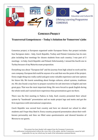 This project has been funded with support from the European Commission.
This publication [communication] reflects the views only of the author, and the Commission cannot be held
responsible for any use which may be made of the information contained therein.
COMENIUS PROJECT
Transversal Competences – Today´s Solution for Tomorrow´s Jobs
Comenius project, is European organized under European Union. Our project includes
four European states - Italy, Czech Republic, Turkey and Poland. Comenius has its own
plan including four meetings for chosen students from each country. I was part of 3
meetings - in Italy, Czech Republic and Poland. Unfortunately, I missed the fourth one in
Turkey because of my Maturita exam preparation.
Everything was about "European kid" and his journey from high school to work and his
own company. European kid could be anyone of us and that was the point of the project.
Every single thing was really useful and gave some valuable experience and new options
for future life. We learnt something about foreign cultures, school systems, traditions
etc. We also found a way how to prepare ourselves for job interview in English and met
great guys. That was the most important thing. We were forced to speak English during
the whole week and I earned more experience than presentations gave me there.
There was the first meeting in Padova in Italy. Each country presented their school
system by "handmade" presentation and we made project logo and motto and got the
first experience with international cooperation.
Czech Republic was second host country and here we showed our school to other
students and I hope they liked it. Every country prepared presentation about their well-
known personality and then we filled some questionnaires and showed beauties of
Morava to our guests.
 