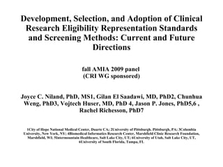Development, Selection, and Adoption of Clinical Research Eligibility Representation Standards and Screening Methods: Current and Future Directions fall AMIA 2009 panel  (CRI WG sponsored)   Joyce C. Niland, PhD, MS1, Gilan El Saadawi, MD, PhD2, Chunhua Weng, PhD3, Vojtech Huser, MD, PhD 4, Jason P. Jones, PhD5,6 , Rachel Richesson, PhD7 1City of Hope National Medical Center, Duarte CA; 2University of Pittsburgh. Pittsburgh, PA; 3Columbia University, New York, NY; 4Biomedical Informatics Research Center, Marshfield Clinic Research Foundation, Marshfield, WI; 5Intermountain Healthcare, Salt Lake City, UT; 6University of Utah, Salt Lake City, UT, 6University of South Florida, Tampa, FL 