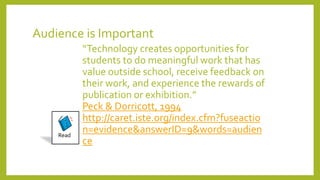 Audience is Important
“Technology creates opportunities for
students to do meaningful work that has
value outside school, receive feedback on
their work, and experience the rewards of
publication or exhibition.”
Peck & Dorricott, 1994
http://caret.iste.org/index.cfm?fuseactio
n=evidence&answerID=9&words=audien
ce
Read
 