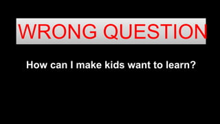 How can I make kids want to learn?
WRONG QUESTION
 