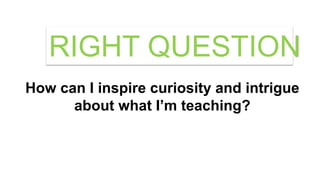 How can I inspire curiosity and intrigue
about what I’m teaching?
RIGHT QUESTION
 