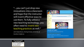 John Seely Brown,Visiting Scholar, University of
Southern California
“…you can’t just drop new
innovations into a classroom
and hope that the instructor
will invent effective ways to
use them.To fully utilize a
new teaching technology, you
often need to invent new
teaching practices as well.” Gamifi-ed Project:
An Intergenerational Learning Community
http://gamifi-ed.wikispaces.com
Westwood Students (9th graders) &
Masters Students from University of Alaska Southeast &
Gamifi-ed MOOC
ReinventingWriting
Hashtag: #KCDTTL
@coolcatteacher
Part 1: How has writing
been reinvented?
 