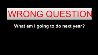 What am I going to do next year?
WRONG QUESTION
 