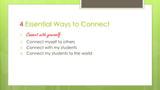 4 Essential Ways to Connect
1. Connect with yourself
2. Connect myself to others
3. Connect with my students
4. Connect my students to the world
 