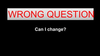 Can I change?
WRONG QUESTION
 