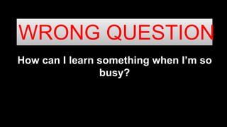 How can I learn something when I’m so
busy?
WRONG QUESTION
 