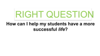 How can I help my students have a more
successful life?
RIGHT QUESTION
 
