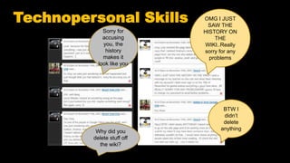 Technopersonal Skills
Why did you
delete stuff off
the wiki?
BTW I
didn’t
delete
anything
Sorry for
accusing
you, the
history
makes it
look like you
OMG I JUST
SAW THE
HISTORY ON
THE
WIKI..Really
sorry for any
problems
 