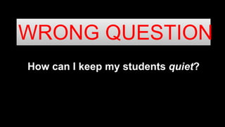 How can I keep my students quiet?
WRONG QUESTION
 