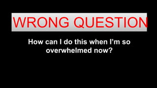How can I do this when I’m so
overwhelmed now?
WRONG QUESTION
 