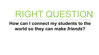 How can I connect my students to the
world so they can make friends?
RIGHT QUESTION
 