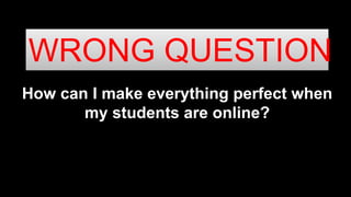 How can I make everything perfect when
my students are online?
WRONG QUESTION
 