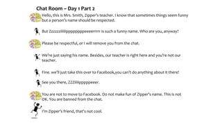 Chat Room – Day 1 Part 2
Hello, this is Mrs. Smith, Zipper’s teacher. I know that sometimes things seem funny
but a person’s name should be respected.
But Zzzzzziiiiiippppppppeeeerrrrr is such a funny name. Who are you, anyway?
Please be respectful, or I will remove you from the chat.
We’re just saying his name. Besides, our teacher is right here and you’re not our
teacher.
Fine. we’ll just take this over to Facebook,you can’t do anything about it there!
See you there, ZZZiiiiipppppeeer.
You are not to move to Facebook. Do not make fun of Zipper’s name. This is not
OK. You are banned from the chat.
I’m Zipper’s friend, that’s not cool.
 