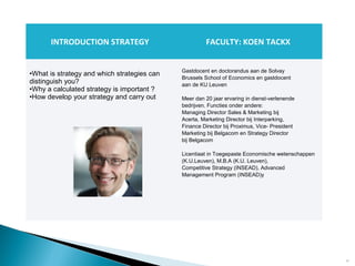 12
INTRODUCTION STRATEGY FACULTY: KOEN TACKX
•What is strategy and which strategies can
distinguish you?
•Why a calculated strategy is important ?
•How develop your strategy and carry out
Gastdocent en doctorandus aan de Solvay
Brussels School of Economics en gastdocent
aan de KU Leuven
Meer dan 20 jaar ervaring in dienst-verlenende
bedrijven. Functies onder andere:
Managing Director Sales & Marketing bij
Acerta, Marketing Director bij Interparking,
Finance Director bij Proximus, Vice- President
Marketing bij Belgacom en Strategy Director
bij Belgacom
Licentiaat in Toegepaste Economische wetenschappen
(K.U.Leuven), M.B.A (K.U. Leuven),
Competitive Strategy (INSEAD), Advanced
Management Program (INSEAD)y
 