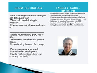 14
GROWTH STRATEGY FACULTY: DANIEL
SPINDLER
•What is strategy and which strategies
can distinguish you?
•Why a calculated strategy is
important ?
•How develop your strategy and carry
out
------------------------------------------------
•Should your company grow, yes or
no?
•A framework to understand growth
issues
•Understanding the need for change
•Prepare a company to growth
•Internal and external growth
•How to implement growth in your
company practically?
Professor in Strategy & SME Growth Management at
Solvay Brussels School (MBA and Solvay
Entrepreneurs). Management consultant at ExComs
in Belgium, France, Germany, United Kingdom (> 100
tasks) and co-founder of companies (incl. CEO
function) . Holder of a Civil Engineer Master from
Solvay Brussels School & an MBA from Columbia.
 