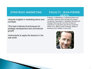15
STRATEGIC MARKETING FACULTY: JEAN-PIERRE
AERTS
•Acquire insights in marketing terms and
concepts
•The best methods & techniques for
strategic development and commercial
growth
•Instruments to apply the lessons in the
real world
Professor of Marketing at ULB/Solvay/Hanoi and
consultant, trainer & coach for large and medium
Companies. Specialized in Marketing, Branding and
Strategic Planning with more than 20 years of
experience in productions and service companies.
Holder of an MBA (Cornell University), Master in
Business (UCL), Master in Law (ULG)
 