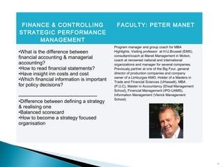 16
FINANCE & CONTROLLING
STRATEGIC PERFORMANCE
MANAGEMENT
FACULTY: PETER MANET
•What is the difference between
financial accounting & managerial
accounting?
•How to read financial statements?
•Have insight inn costs and cost
•Which financial information is important
for policy decisions?
------------------------------------------------
•Difference between defining a strategy
& realising one
•Balanced scorecard
•How to become a strategy focused
organisation
Program manager and group coach for MBA
Highlights. Visiting professor at H.U.Brussel (EMS),
consultant/coach at Manet Management in Motion,
coach at renowned national and international
organizations and manager for several companies.
Previously partner at one of the Big Four, general
director of production companies and company
owner of a Limburgse KMO. Holder of a Masters in
Trade and Financial Sciences (UHasselt), MBA
(P.U.C), Master in Accountancy (Ehsal Management
School), Financial Management (IPO-UAMS),
Information Management (Vlerick Management
School).
 