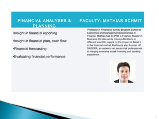 17
FINANCIAL ANALYSES &
PLANNING
FACULTY: MATHIAS SCHMIT
•Insight in financial reporting
•Insight in financial plan, cash flow
•Financial forecasting
•Evaluating financial performance
Professor in Finance at Solvay Brussels School of
Economics and Management Doctorandus in
Finance. Mathias has an PhD in Finance, Master in
Business. He also wrote many publications in
different scientific papers on the impact of Basel II
in the financial market. Mathias is also founder off
SAGORA, an network van senior risk professionals
in merging extensive asset financing and banking
experience.
 