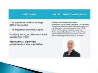 19
HRM TOOLKIT FACULTY: REGGY-CHARLES DEGEN
•The importance of HR as strategic
partner in a venture
•The importance of Human Capital
•Clarifying the scope of Human Capital
Management (HCM)
•How can HCM improve the
performances of your organisation
Professor at universities ULB / Solvay
Consultant in human capital management for companies
Senior human capital management executive with more
then 20 years of international experience in FCMG,
Telecom, Technology & education companies
Master in Law (UCL), Degree in International Trade
(Cooremans Institute, Brussels), Degree in Human
Resources management (St Aloysius, Brussels)
 