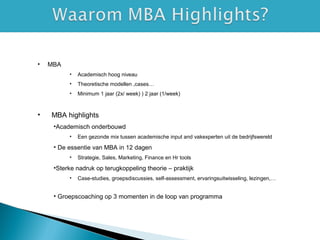 • MBA
• Academisch hoog niveau
• Theoretische modellen ,cases…
• Minimum 1 jaar (2x/ week) ) 2 jaar (1/week)
• MBA highlights
•Academisch onderbouwd
• Een gezonde mix tussen academische input and vakexperten uit de bedrijfswereld
• De essentie van MBA in 12 dagen
• Strategie, Sales, Marketing, Finance en Hr tools
•Sterke nadruk op terugkoppeling theorie – praktijk
• Case-studies, groepsdiscussies, self-assessment, ervaringsuitwisseling, lezingen,…
• Groepscoaching op 3 momenten in de loop van programma
 